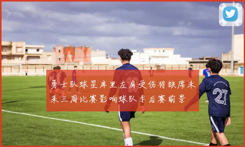 勇士队球星库里左肩受伤将缺席未来三周比赛影响球队季后赛前景