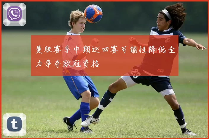 曼联赛季中期巡回赛可能性降低全力争夺欧冠资格