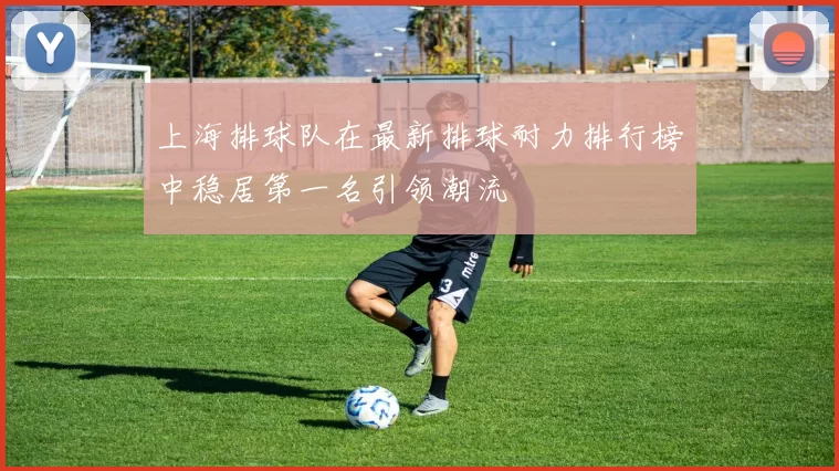 上海排球队在最新排球耐力排行榜中稳居第一名引领潮流