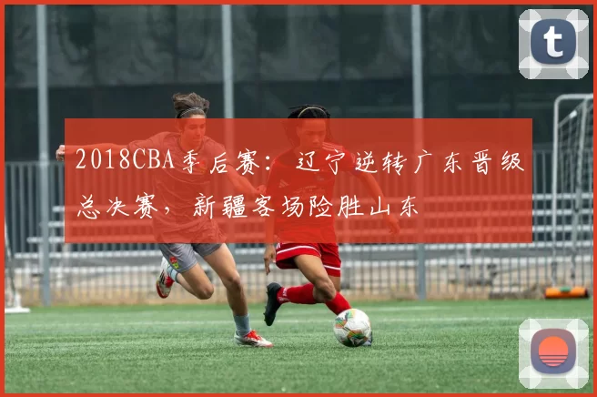2018CBA季后赛:辽宁逆转广东晋级总决赛,新疆客场险胜山东