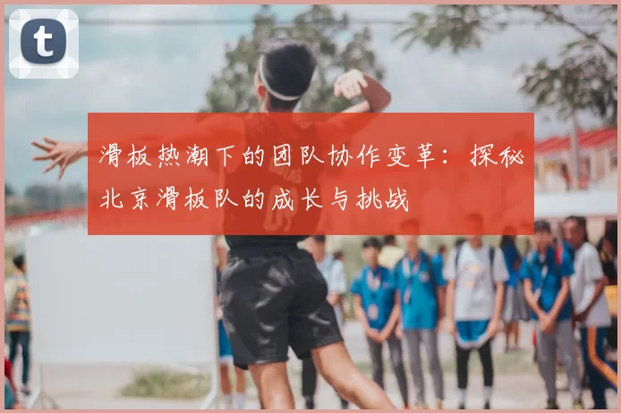 滑板热潮下的团队协作变革:探秘北京滑板队的成长与挑战