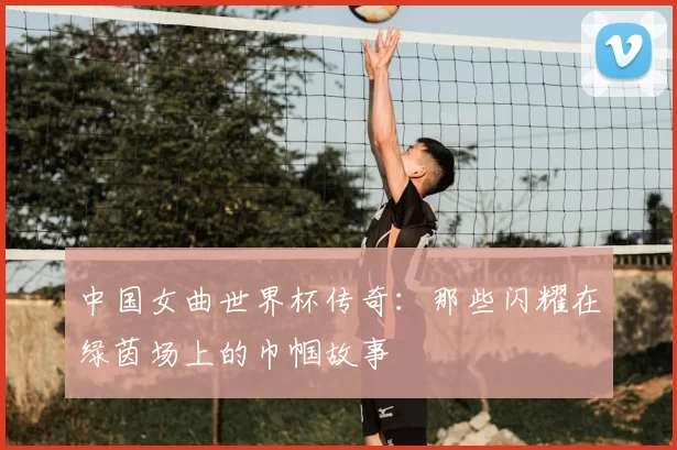 中国女曲世界杯传奇:那些闪耀在绿茵场上的巾帼故事