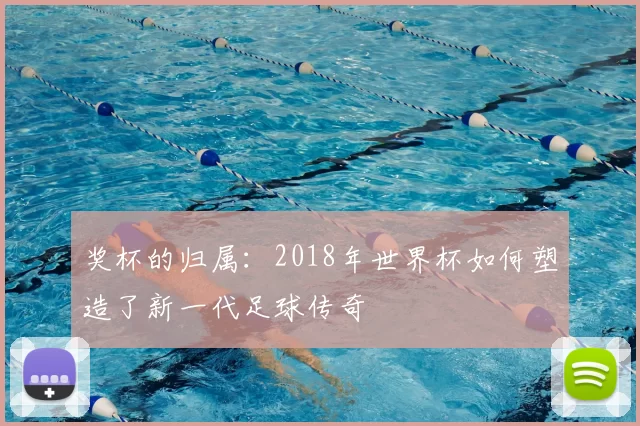 奖杯的归属:2018年世界杯如何塑造了新一代足球传奇