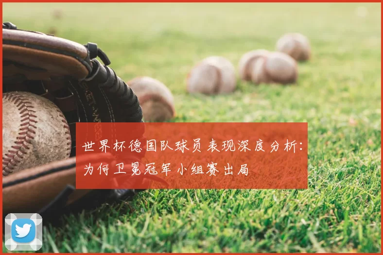 世界杯德国队球员表现深度分析：为何卫冕冠军小组赛出局