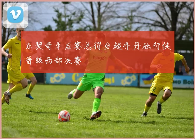 东契奇季后赛总得分超乔丹独行侠晋级西部决赛