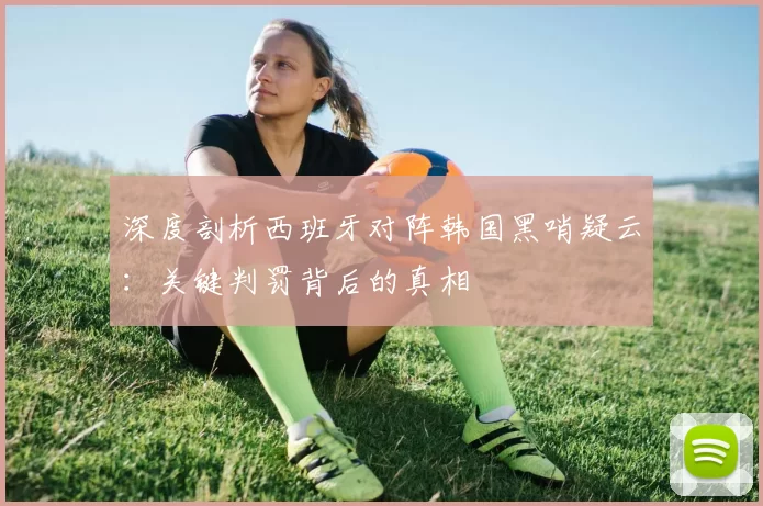 深度剖析西班牙对阵韩国黑哨疑云：关键判罚背后的真相