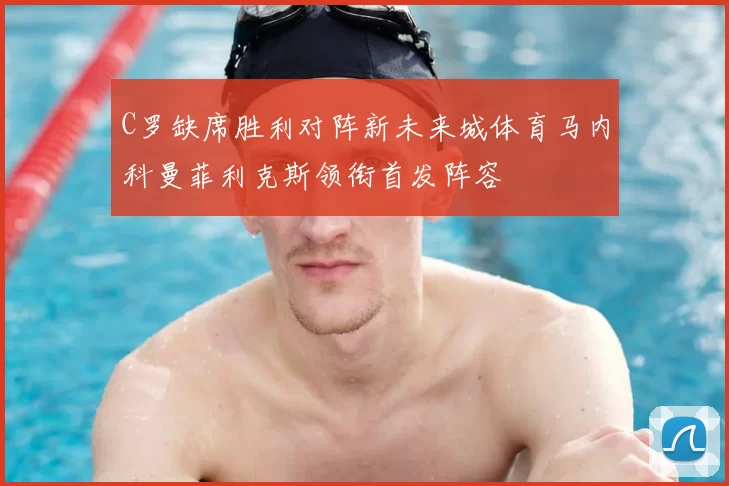 C罗缺席胜利对阵新未来城体育马内科曼菲利克斯领衔首发阵容