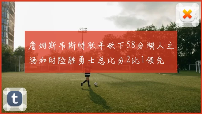 詹姆斯韦斯特联手砍下58分湖人主场加时险胜勇士总比分2比1领先