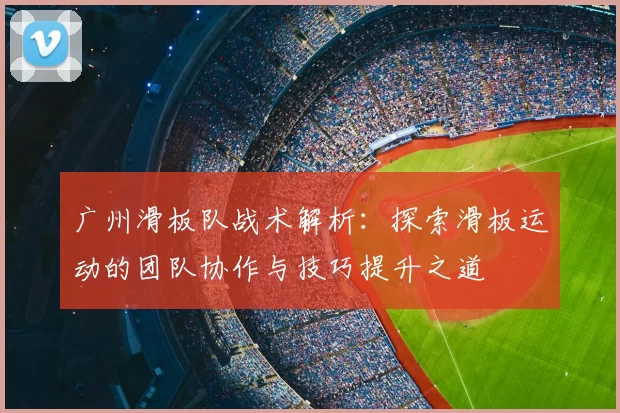 广州滑板队战术解析：探索滑板运动的团队协作与技巧提升之道