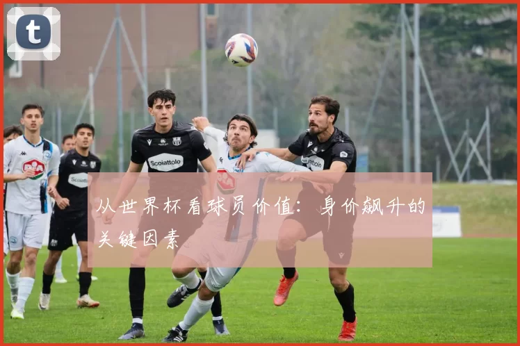从世界杯看球员价值:身价飙升的关键因素