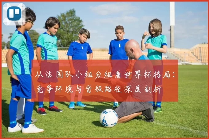 从法国队小组分组看世界杯格局：竞争环境与晋级路径深度剖析