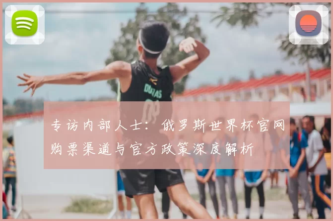 专访内部人士：俄罗斯世界杯官网购票渠道与官方政策深度解析