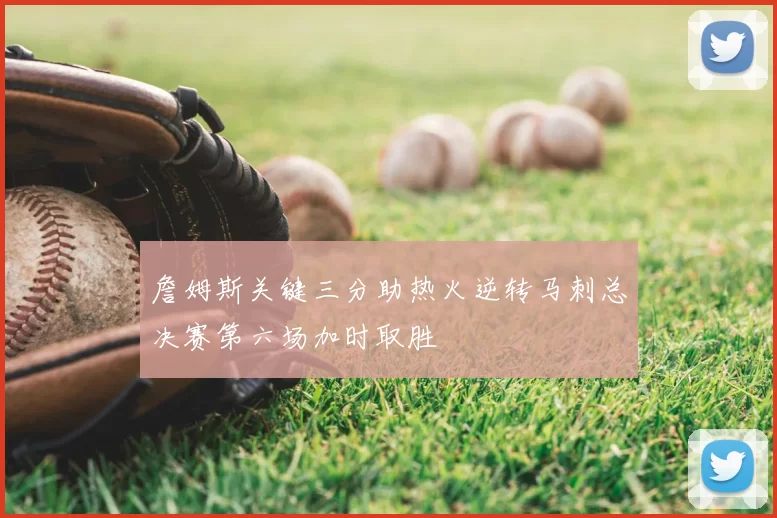 詹姆斯关键三分助热火逆转马刺总决赛第六场加时取胜