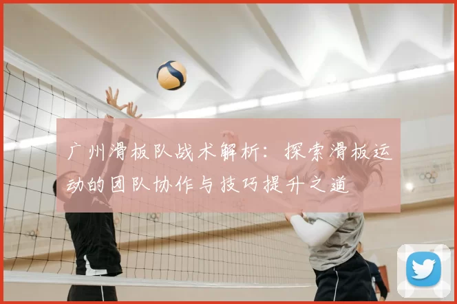 广州滑板队战术解析：探索滑板运动的团队协作与技巧提升之道