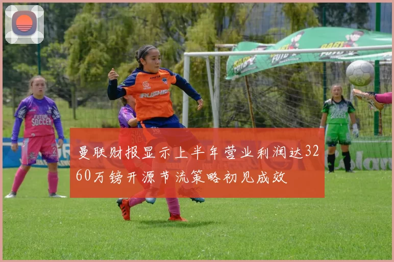 曼联财报显示上半年营业利润达3260万镑开源节流策略初见成效