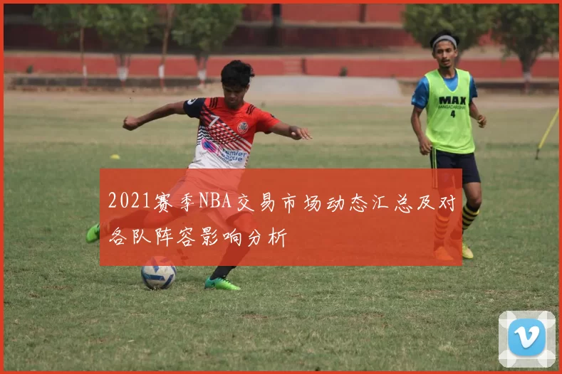 2021赛季NBA交易市场动态汇总及对各队阵容影响分析
