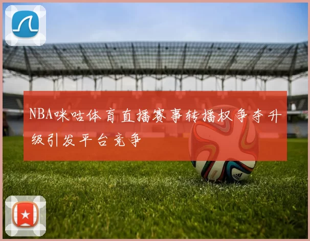 NBA咪咕体育直播赛事转播权争夺升级引发平台竞争