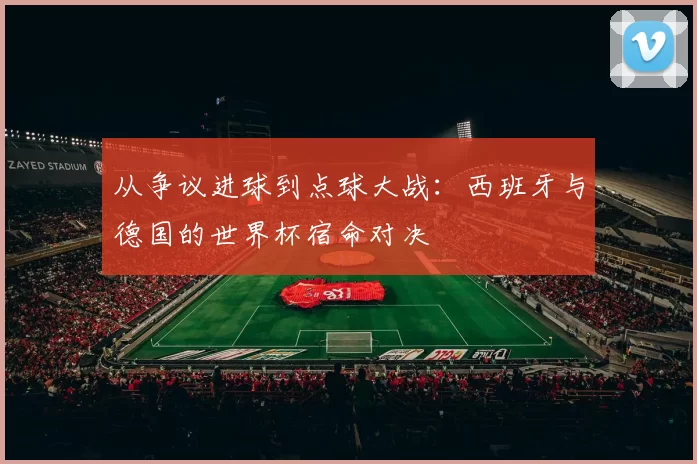 从争议进球到点球大战:西班牙与德国的世界杯宿命对决