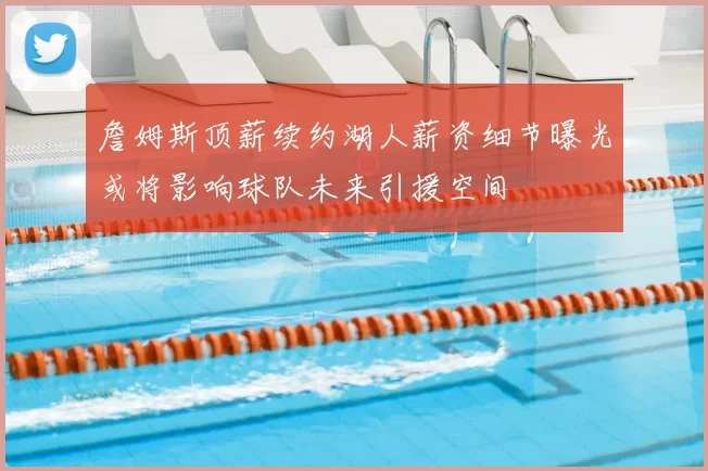 詹姆斯顶薪续约湖人薪资细节曝光或将影响球队未来引援空间