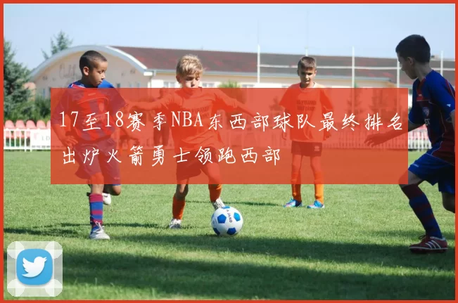 17至18赛季NBA东西部球队最终排名出炉火箭勇士领跑西部