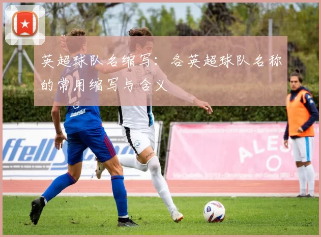 英超球队名缩写：各英超球队名称的常用缩写与含义
