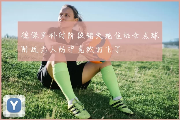 德保罗补时阶段错失绝佳机会点球附近无人防守竟然打飞了