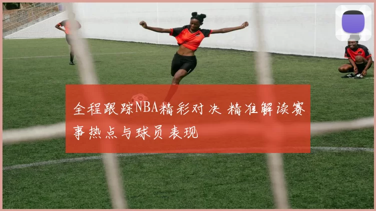 全程跟踪NBA精彩对决 精准解读赛事热点与球员表现