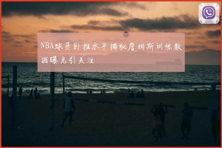 NBA球员卧推水平揭秘詹姆斯训练数据曝光引关注