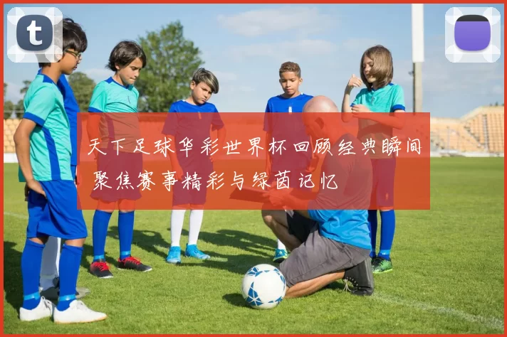 天下足球华彩世界杯回顾经典瞬间 聚焦赛事精彩与绿茵记忆