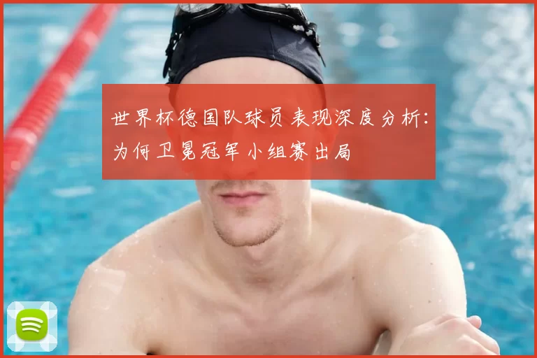 世界杯德国队球员表现深度分析：为何卫冕冠军小组赛出局