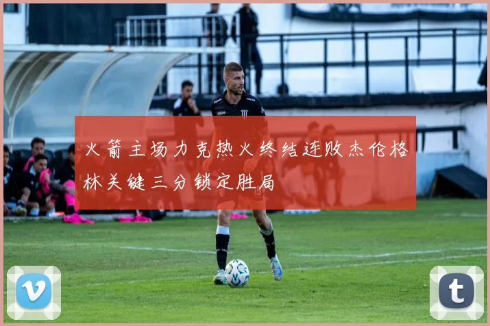 火箭主场力克热火终结连败杰伦格林关键三分锁定胜局