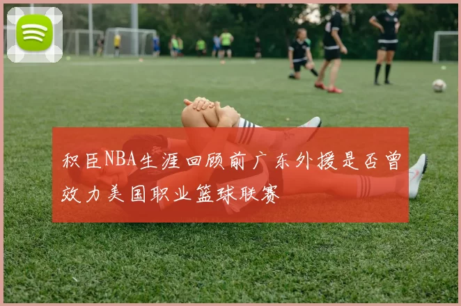 积臣NBA生涯回顾前广东外援是否曾效力美国职业篮球联赛