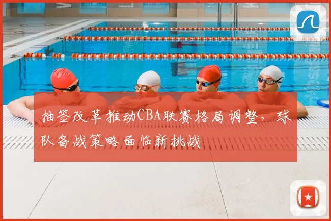 抽签改革推动CBA联赛格局调整,球队备战策略面临新挑战
