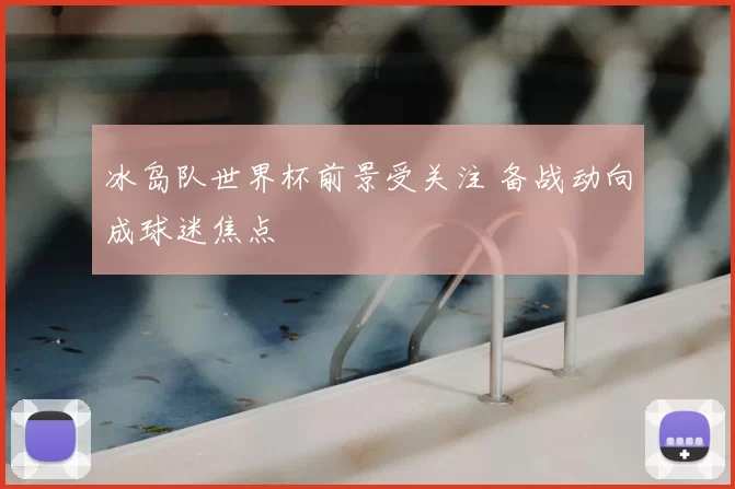 冰岛队世界杯前景受关注 备战动向成球迷焦点