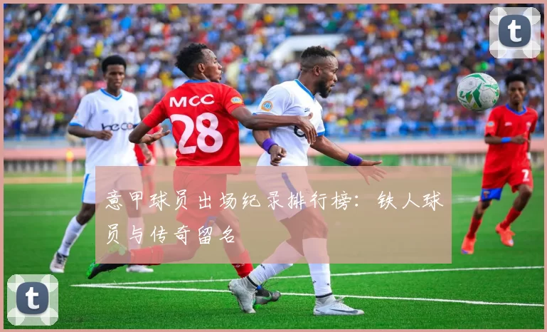 意甲球员出场纪录排行榜:铁人球员与传奇留名