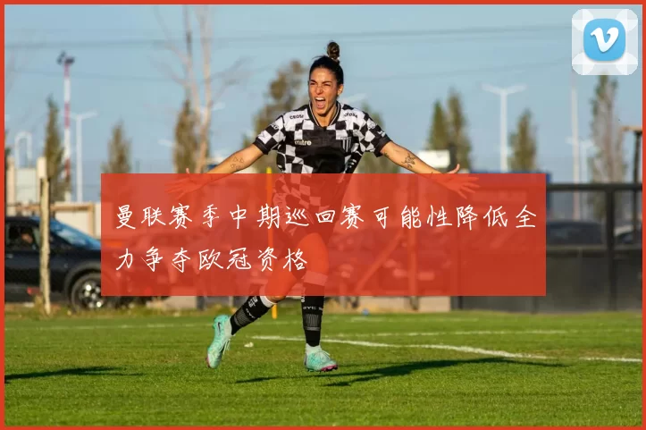 曼联赛季中期巡回赛可能性降低全力争夺欧冠资格