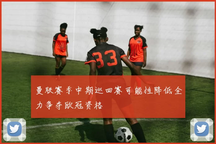 曼联赛季中期巡回赛可能性降低全力争夺欧冠资格