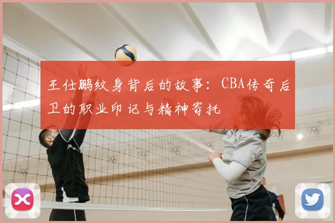 王仕鹏纹身背后的故事:CBA传奇后卫的职业印记与精神寄托