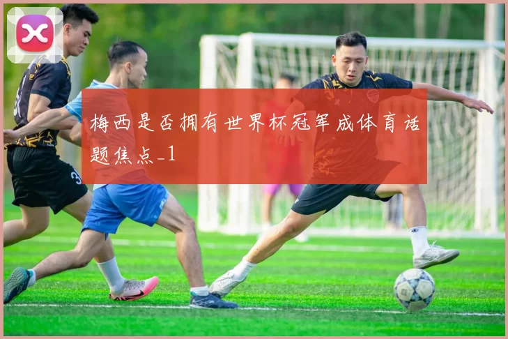 梅西是否拥有世界杯冠军成体育话题焦点_1