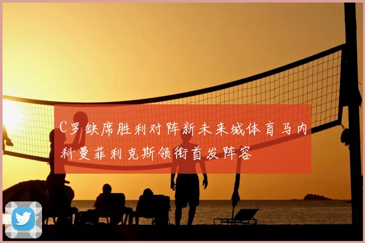 C罗缺席胜利对阵新未来城体育马内科曼菲利克斯领衔首发阵容